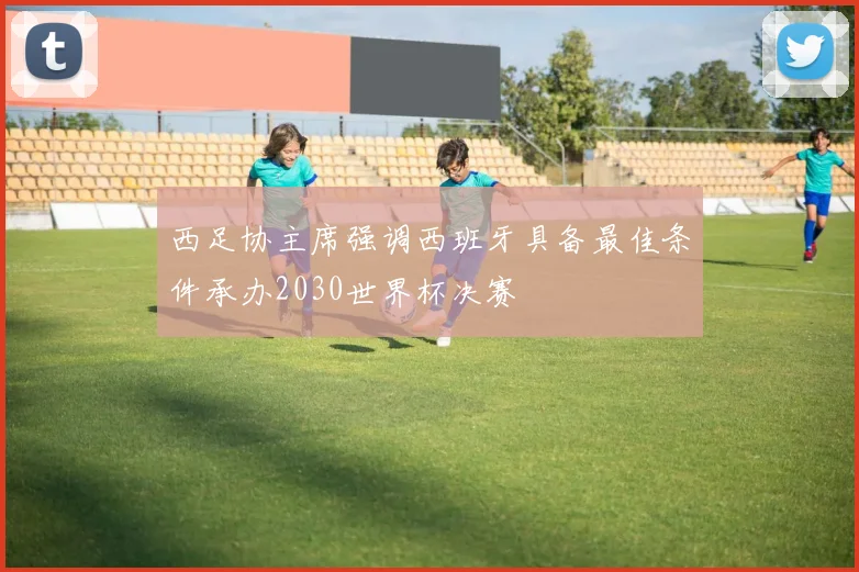 西足协主席强调西班牙具备最佳条件承办2030世界杯决赛
