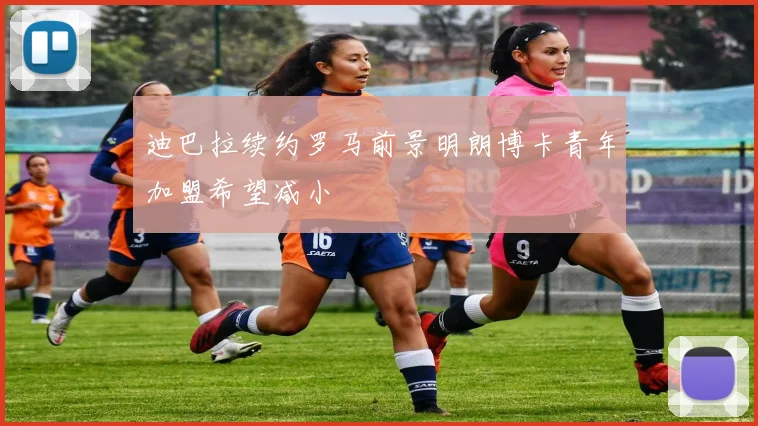 迪巴拉续约罗马前景明朗博卡青年加盟希望减小