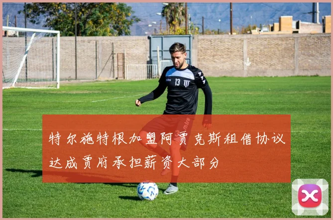 特尔施特根加盟阿贾克斯租借协议达成贾府承担薪资大部分