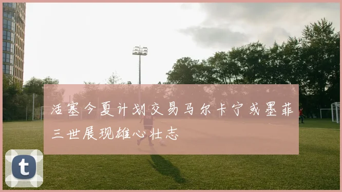 活塞今夏计划交易马尔卡宁或墨菲三世展现雄心壮志