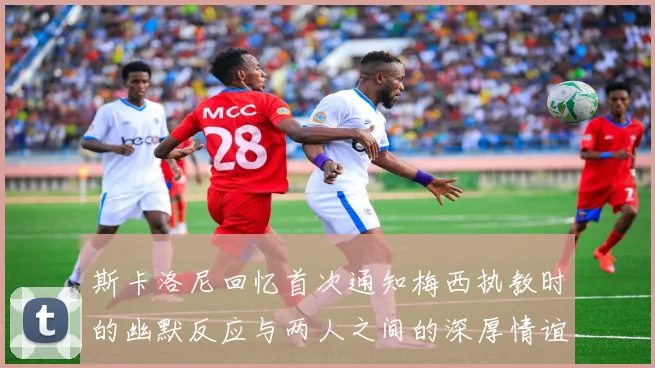 斯卡洛尼回忆首次通知梅西执教时的幽默反应与两人之间的深厚情谊