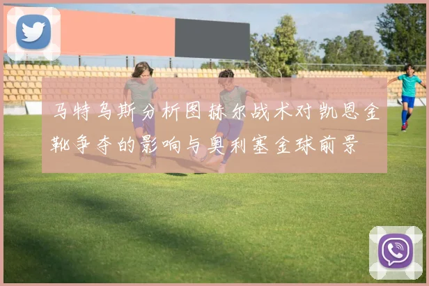 马特乌斯分析图赫尔战术对凯恩金靴争夺的影响与奥利塞金球前景