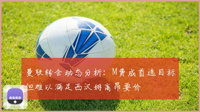 曼联转会动态分析：M费成首选目标但难以满足西汉姆高昂要价