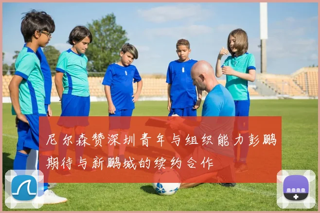 尼尔森赞深圳青年与组织能力彭鹏期待与新鹏城的续约合作