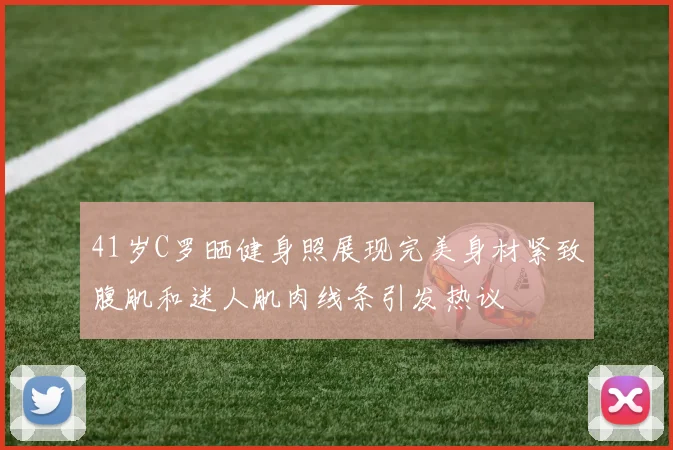 41岁C罗晒健身照展现完美身材紧致腹肌和迷人肌肉线条引发热议