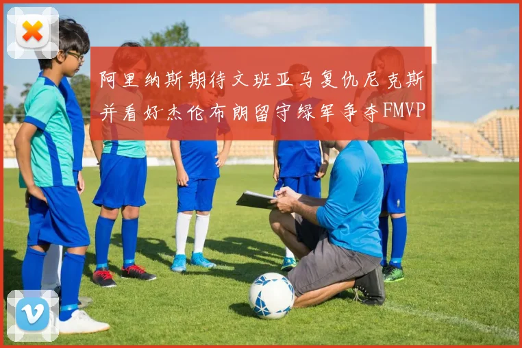 阿里纳斯期待文班亚马复仇尼克斯并看好杰伦布朗留守绿军争夺FMVP