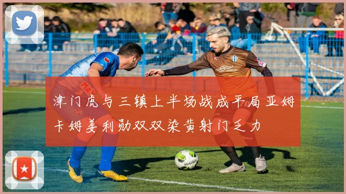 津门虎与三镇上半场战成平局亚姆卡姆姜利勋双双染黄射门乏力