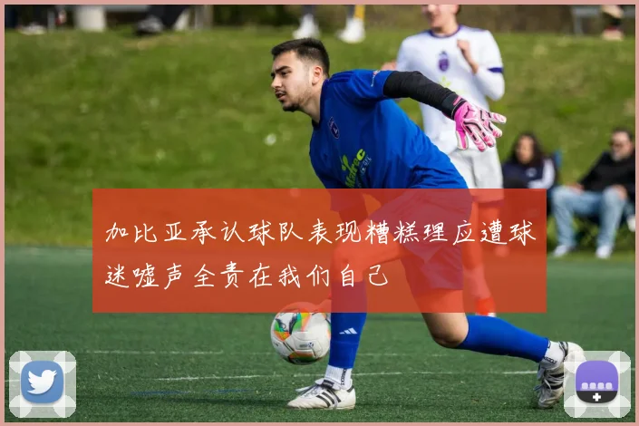 加比亚承认球队表现糟糕理应遭球迷嘘声全责在我们自己